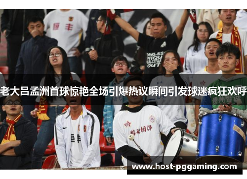 老大吕孟洲首球惊艳全场引爆热议瞬间引发球迷疯狂欢呼