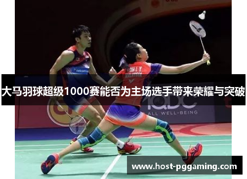 大马羽球超级1000赛能否为主场选手带来荣耀与突破