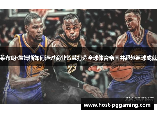 莱布朗·詹姆斯如何通过商业智慧打造全球体育帝国并超越篮球成就