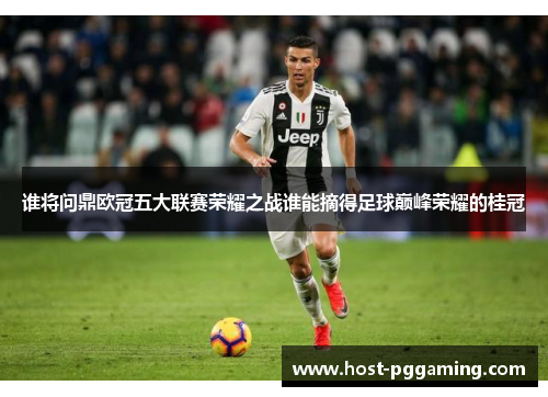 谁将问鼎欧冠五大联赛荣耀之战谁能摘得足球巅峰荣耀的桂冠 谁将问鼎欧冠五大联赛荣耀之战谁能摘得足球巅峰荣耀的桂冠