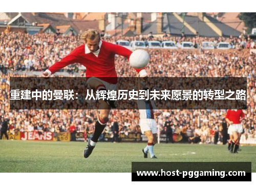 重建中的曼联：从辉煌历史到未来愿景的转型之路