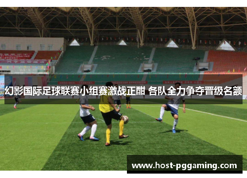 幻影国际足球联赛小组赛激战正酣 各队全力争夺晋级名额 幻影国际足球联赛小组赛激战正酣 各队全力争夺晋级名额