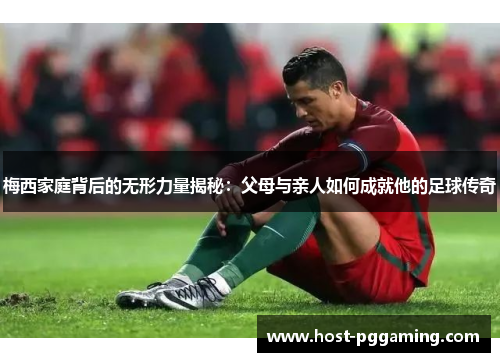 梅西家庭背后的无形力量揭秘：父母与亲人如何成就他的足球传奇