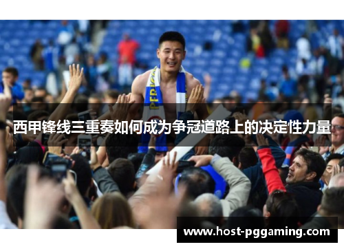 西甲锋线三重奏如何成为争冠道路上的决定性力量